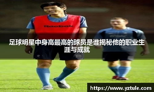 足球明星中身高最高的球员是谁揭秘他的职业生涯与成就
