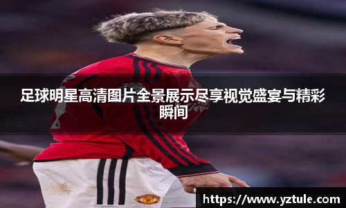 足球明星高清图片全景展示尽享视觉盛宴与精彩瞬间