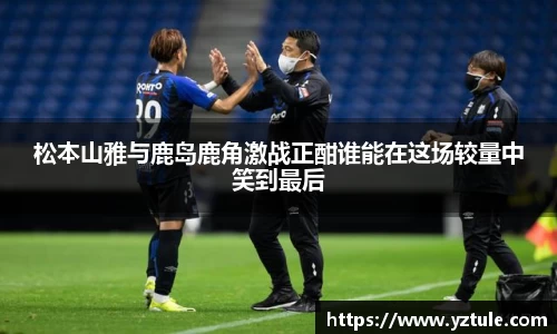 松本山雅与鹿岛鹿角激战正酣谁能在这场较量中笑到最后